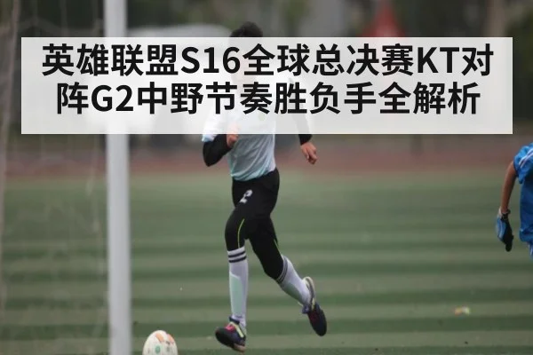 英雄联盟S16全球总决赛KT对阵G2中野节奏胜负手全解析
