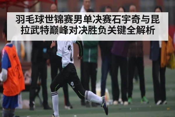 羽毛球世锦赛男单决赛石宇奇与昆拉武特巅峰对决胜负关键全解析